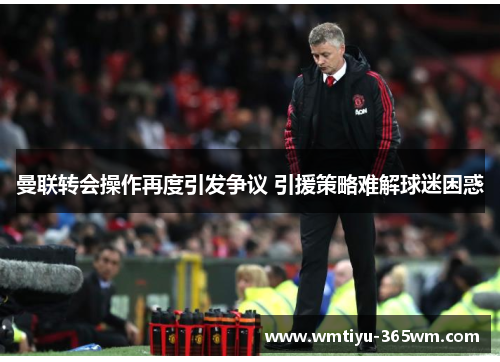 曼联转会操作再度引发争议 引援策略难解球迷困惑